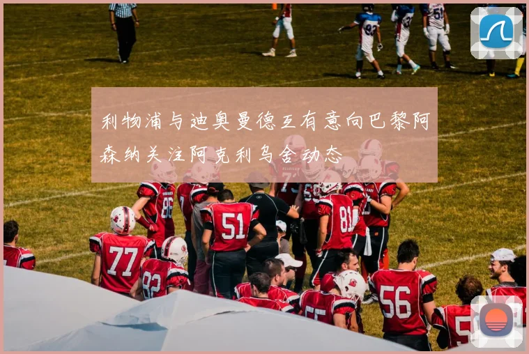 利物浦与迪奥曼德互有意向巴黎阿森纳关注阿克利乌舍动态