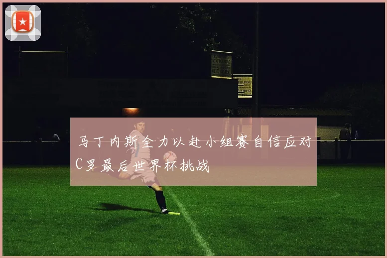 马丁内斯全力以赴小组赛自信应对C罗最后世界杯挑战