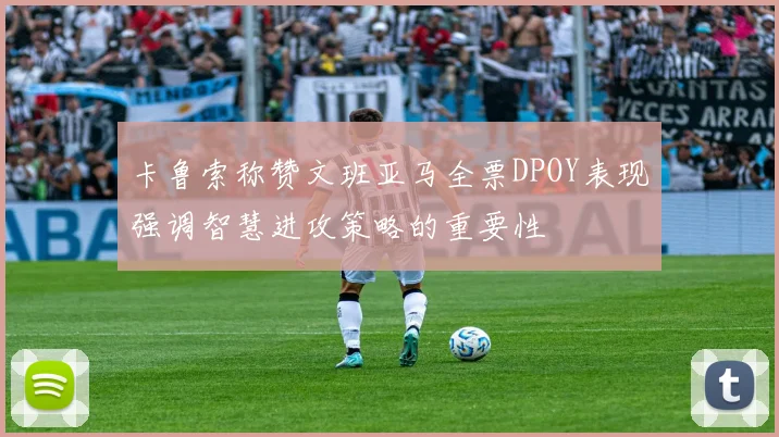 卡鲁索称赞文班亚马全票DPOY表现强调智慧进攻策略的重要性