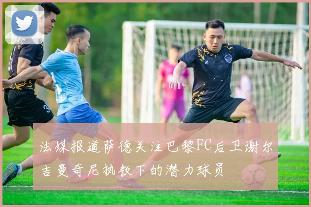 法媒报道萨德关注巴黎FC后卫谢尔吉曼奇尼执教下的潜力球员