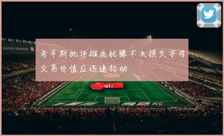 考辛斯批评雄鹿犹豫不决损失字母交易价值应迅速行动