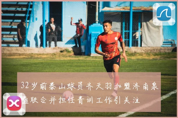 32岁前泰山球员齐天羽加盟济南泉盛联合并担任青训工作引关注