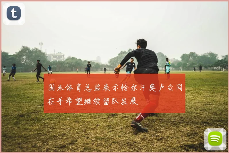 国米体育总监表示恰尔汗奥卢合同在手希望继续留队发展