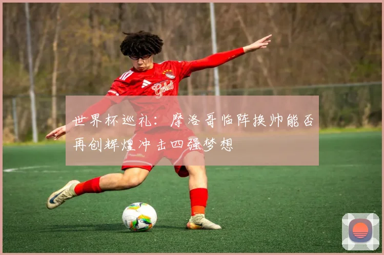 世界杯巡礼：摩洛哥临阵换帅能否再创辉煌冲击四强梦想