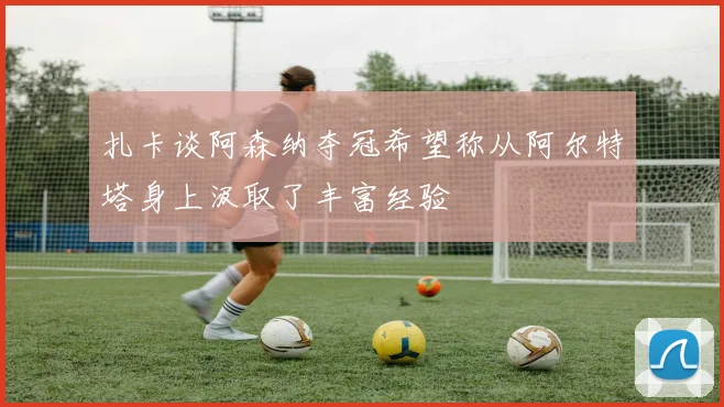 扎卡谈阿森纳夺冠希望称从阿尔特塔身上汲取了丰富经验