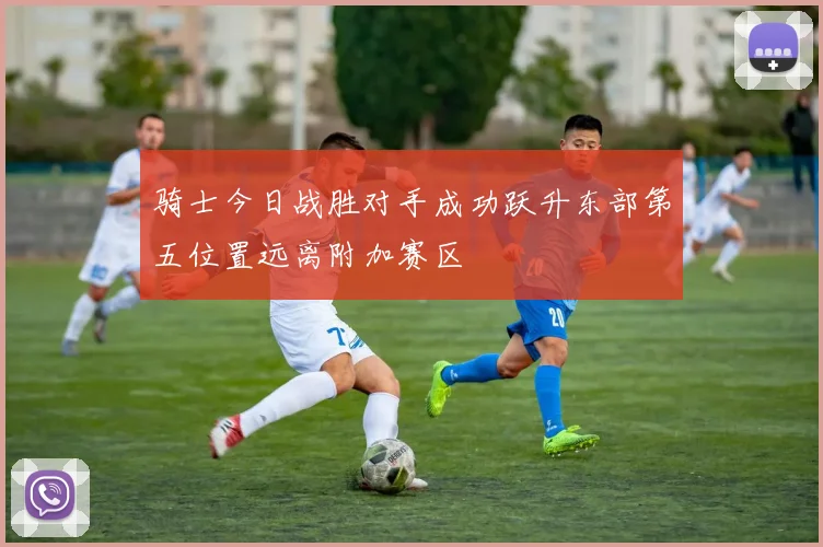 骑士今日战胜对手成功跃升东部第五位置远离附加赛区