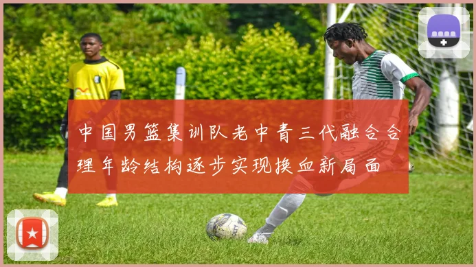 中国男篮集训队老中青三代融合合理年龄结构逐步实现换血新局面