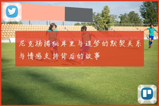 尼克杨揭秘库里与追梦的默契关系与情感支持背后的故事