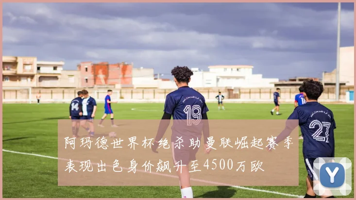 阿玛德世界杯绝杀助曼联崛起赛季表现出色身价飙升至4500万欧