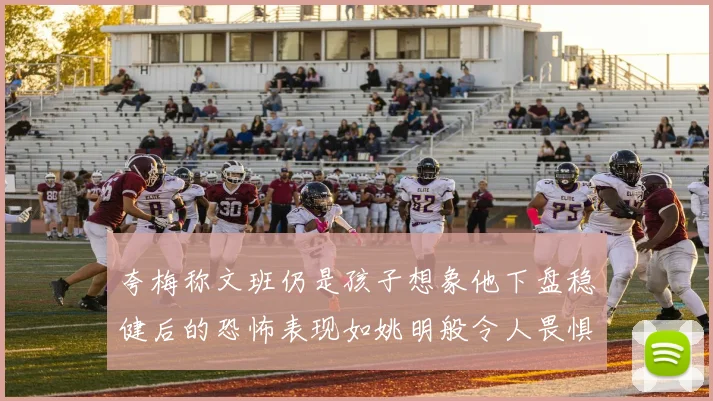 夸梅称文班仍是孩子想象他下盘稳健后的恐怖表现如姚明般令人畏惧