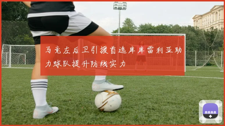 马竞左后卫引援首选库库雷利亚助力球队提升防线实力
