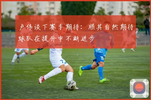 卢伟谈下赛季期待：顺其自然期待球队在提升中不断进步
