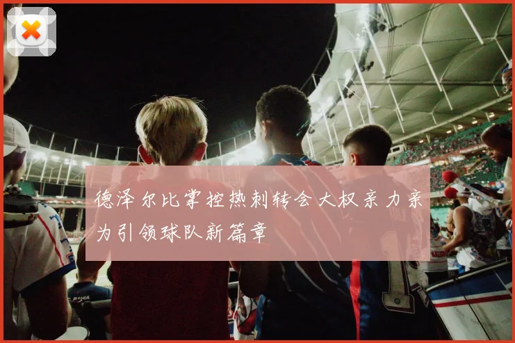 德泽尔比掌控热刺转会大权亲力亲为引领球队新篇章
