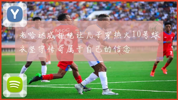 老哈达威拒绝让儿子穿热火10号球衣坚守传奇属于自己的信念
