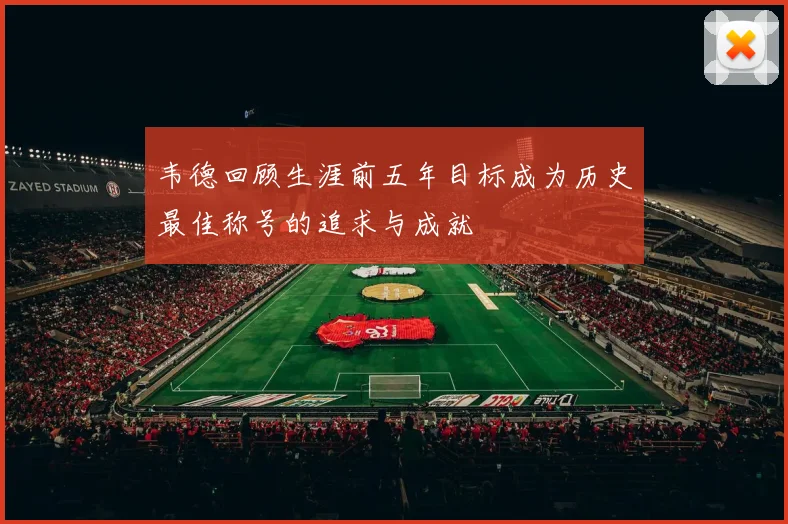 韦德回顾生涯前五年目标成为历史最佳称号的追求与成就